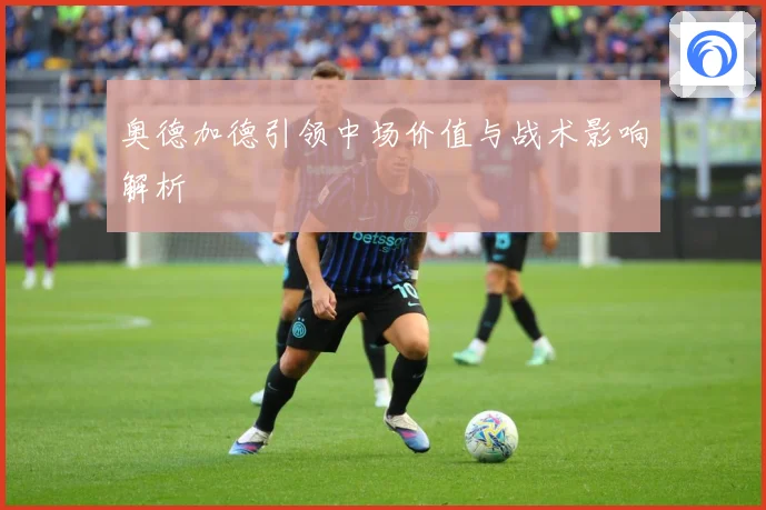 奥德加德引领中场价值与战术影响解析