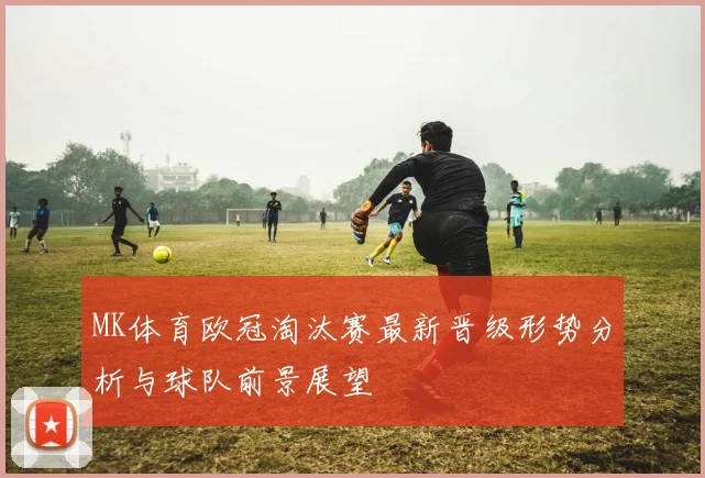 MK体育欧冠淘汰赛最新晋级形势分析与球队前景展望