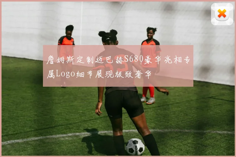 詹姆斯定制迈巴赫S680豪华亮相专属Logo细节展现极致奢华