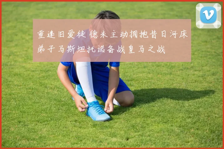 重逢旧爱徒 德米主动拥抱昔日河床弟子马斯坦托诺备战皇马之战