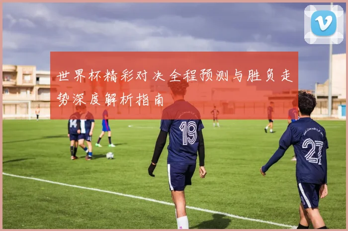 世界杯精彩对决全程预测与胜负走势深度解析指南