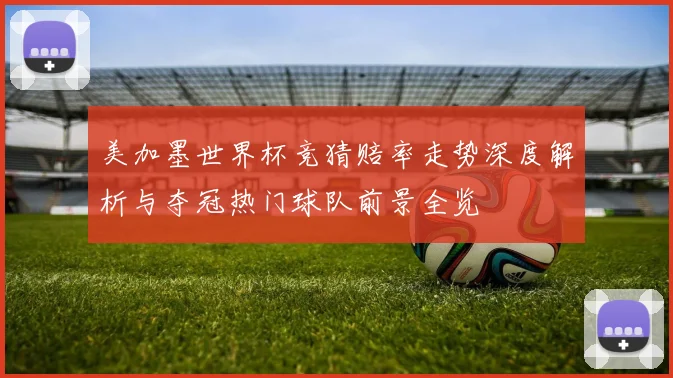 美加墨世界杯竞猜赔率走势深度解析与夺冠热门球队前景全览