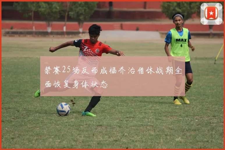 禁赛25场反而成福乔治借休战期全面恢复身体状态