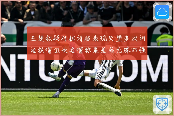 王楚钦疑对林诗栋表现失望多次训话抿嘴沮丧名嘴称最差或无缘四强赛场解读