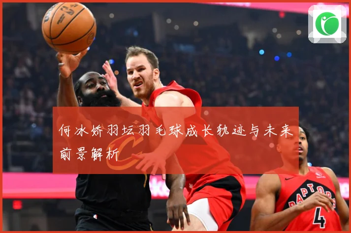 何冰娇羽坛羽毛球成长轨迹与未来前景解析