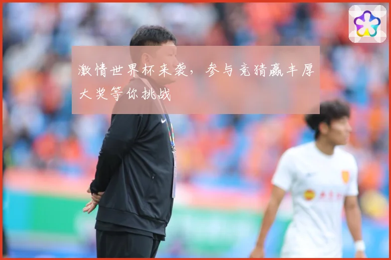 激情世界杯来袭，参与竞猜赢丰厚大奖等你挑战