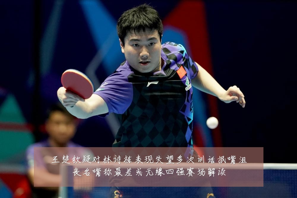 王楚钦疑对林诗栋表现失望多次训话抿嘴沮丧名嘴称最差或无缘四强赛场解读